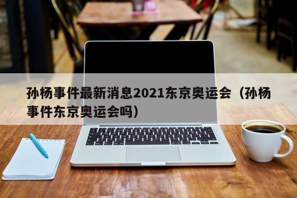 孙杨事件最新消息2021东京奥运会（孙杨事件东京奥运会吗）