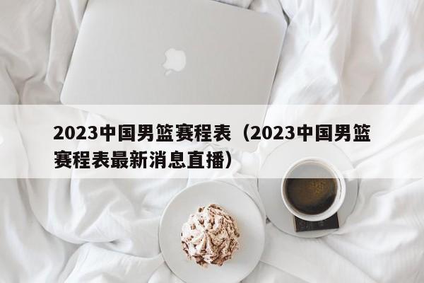 2023中国男篮赛程表（2023中国男篮赛程表最新消息直播）