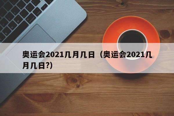 奥运会2021几月几日（奥运会2021几月几日?）