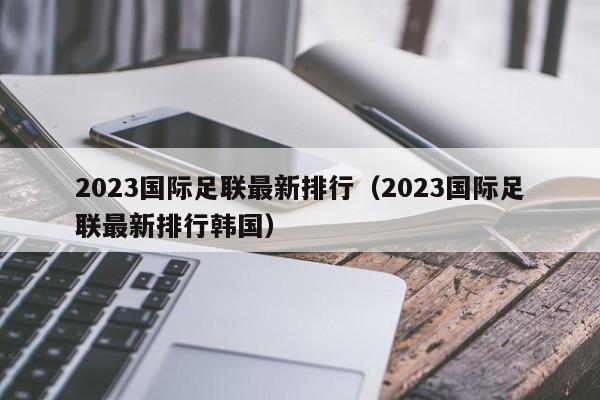 2023国际足联最新排行（2023国际足联最新排行韩国）