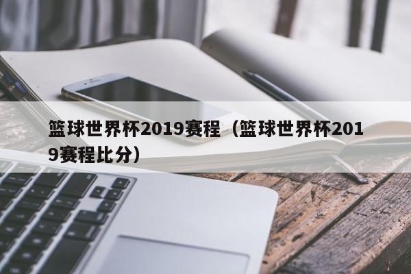 篮球世界杯2019赛程（篮球世界杯2019赛程比分）