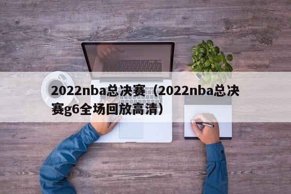 2022nba总决赛（2022nba总决赛g6全场回放高清）