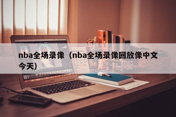 nba全场录像（nba全场录像回放像中文今天）