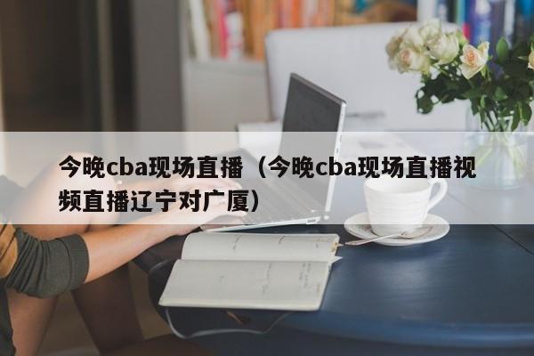 今晚cba现场直播（今晚cba现场直播视频直播辽宁对广厦）