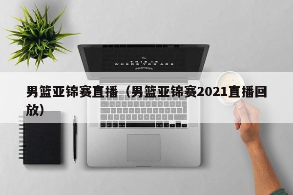 男篮亚锦赛直播（男篮亚锦赛2021直播回放）