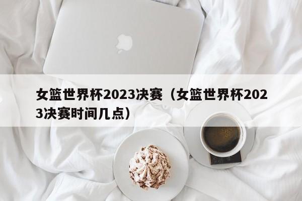 女篮世界杯2023决赛（女篮世界杯2023决赛时间几点）