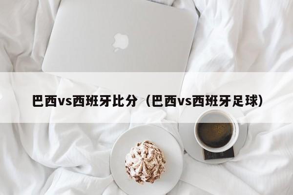 巴西vs西班牙比分（巴西vs西班牙足球）