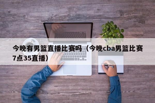 今晚有男篮直播比赛吗（今晚cba男篮比赛7点35直播）