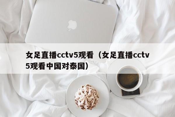 女足直播cctv5观看（女足直播cctv5观看中国对泰国）