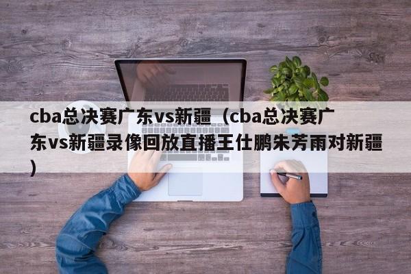 cba总决赛广东vs新疆（cba总决赛广东vs新疆录像回放直播王仕鹏朱芳雨对新疆）