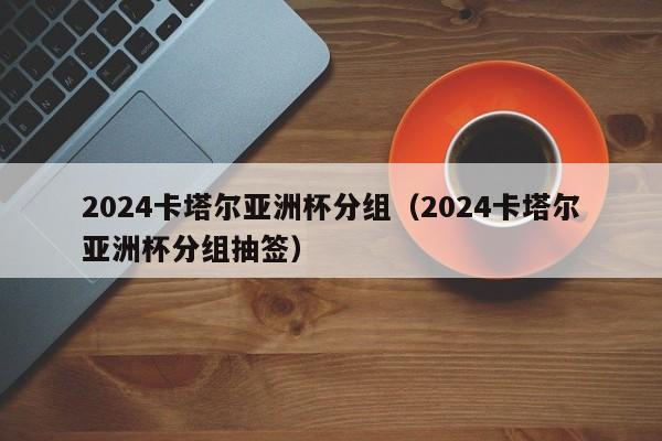 2024卡塔尔亚洲杯分组（2024卡塔尔亚洲杯分组抽签）