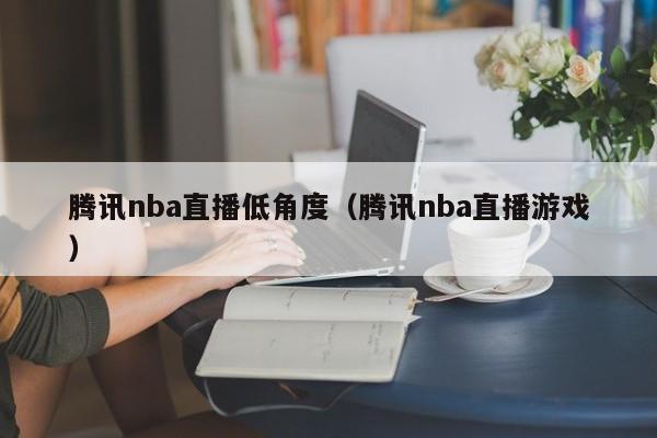 腾讯nba直播低角度（腾讯nba直播游戏）