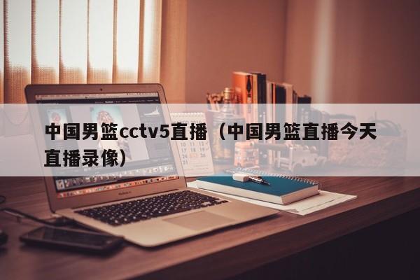 中国男篮cctv5直播（中国男篮直播今天直播录像）